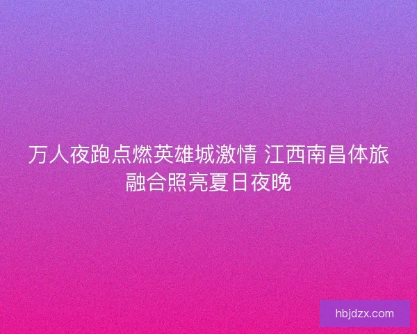 万人夜跑点燃英雄城激情 江西南昌体旅融合照亮夏日夜晚