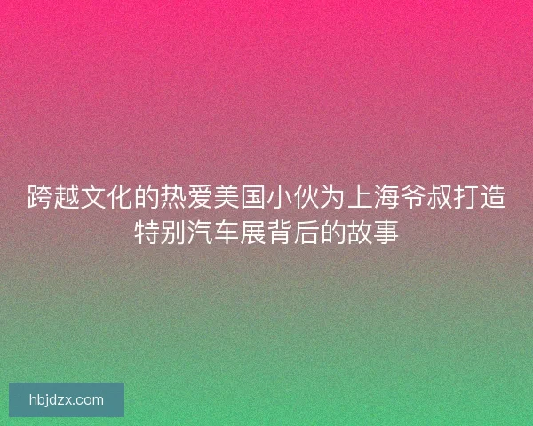 跨越文化的热爱美国小伙为上海爷叔打造特别汽车展背后的故事