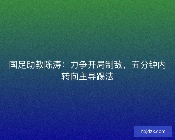 国足助教陈涛：力争开局制敌，五分钟内转向主导踢法